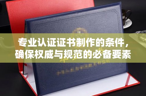 同德专业认证证书制作的条件，确保权威与规范的必备要素